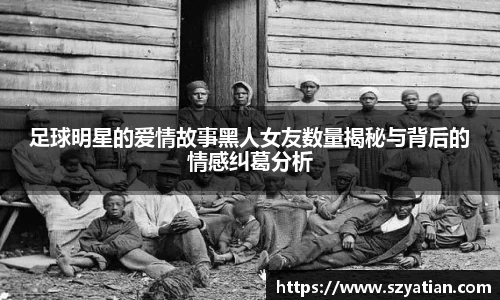 足球明星的爱情故事黑人女友数量揭秘与背后的情感纠葛分析